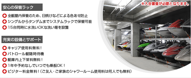 安心の保管ラック　☆全艇屋内保管のため、日焼けなどによる色あせ防止　☆シングルからタンデムまでシステムラックで保管可能  ☆15台同時に水洗いOKな洗い場を設置　充実の設備とサポート　☆キャリア使用料無料！　☆パトロール艇随時待機　☆艇庫内上下架料無料！　☆1年中予約なしでいつでも乗船OK！　☆ビジター料金無料！（ご友人・ご家族のシャワールーム使用料は何人でも無料）