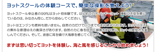 ヨットスクール申込者の99％はヨット初体験です。はじめてのディンギーヨット操船に不安を感じているのは、みなさん同じ。だから安心してください。ヨットはエンジンも燃料も使いません。自然の力だけでいつまでも走り続けられます。ヨットにはその素朴な原理ゆえの奥深さがあります。自然の力に身を任せて潮風を肌で感じ、ヨットの爽快さを楽しんでください。そして、波音に耳を傾け大海原を感じてください。まずは思い切ってヨットを体験し、海と風を感じることから始めましょう！